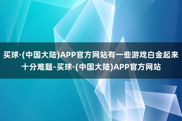 买球·(中国大陆)APP官方网站有一些游戏白金起来十分难题-买球·(中国大陆)APP官方网站