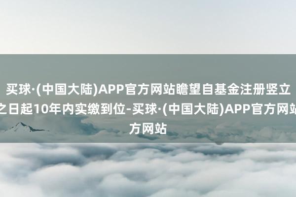 买球·(中国大陆)APP官方网站瞻望自基金注册竖立之日起10年内实缴到位-买球·(中国大陆)APP官方网站