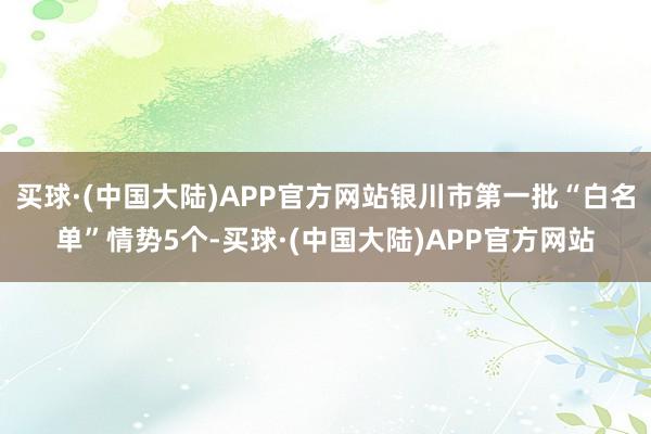 买球·(中国大陆)APP官方网站银川市第一批“白名单”情势5个-买球·(中国大陆)APP官方网站