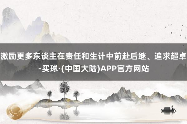 激励更多东谈主在责任和生计中前赴后继、追求超卓-买球·(中国大陆)APP官方网站