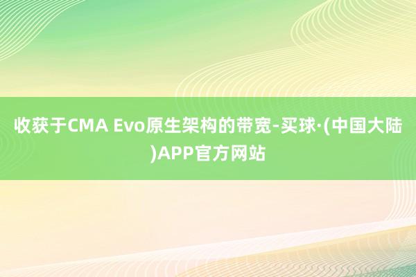 收获于CMA Evo原生架构的带宽-买球·(中国大陆)APP官方网站