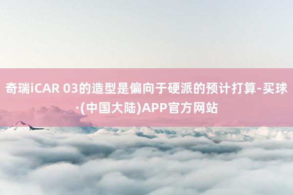 奇瑞iCAR 03的造型是偏向于硬派的预计打算-买球·(中国大陆)APP官方网站