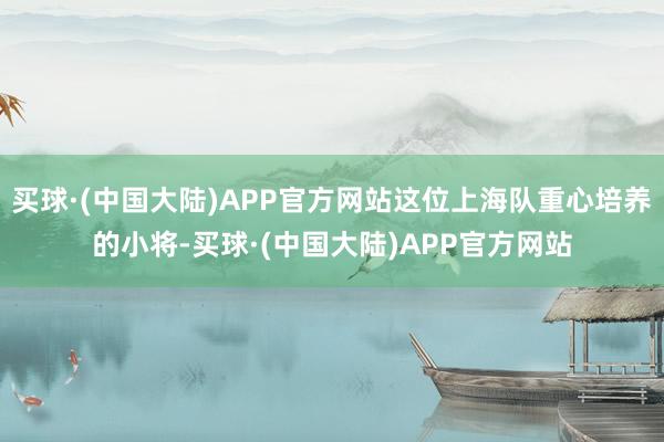 买球·(中国大陆)APP官方网站这位上海队重心培养的小将-买球·(中国大陆)APP官方网站