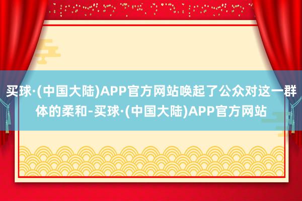 买球·(中国大陆)APP官方网站唤起了公众对这一群体的柔和-买球·(中国大陆)APP官方网站