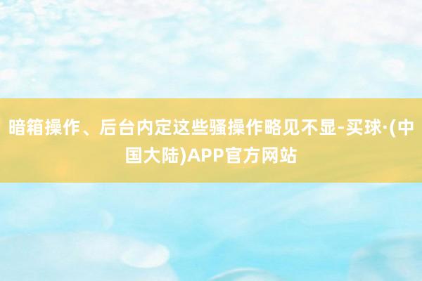 暗箱操作、后台内定这些骚操作略见不显-买球·(中国大陆)APP官方网站