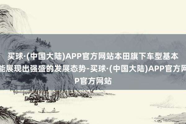 买球·(中国大陆)APP官方网站本田旗下车型基本皆能展现出强盛的发展态势-买球·(中国大陆)APP官方网站