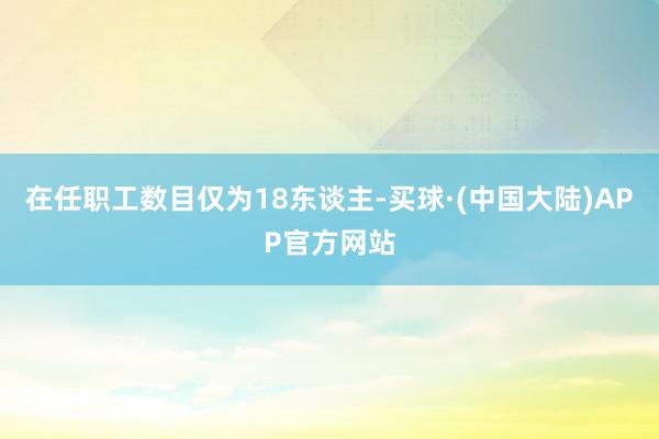 在任职工数目仅为18东谈主-买球·(中国大陆)APP官方网站