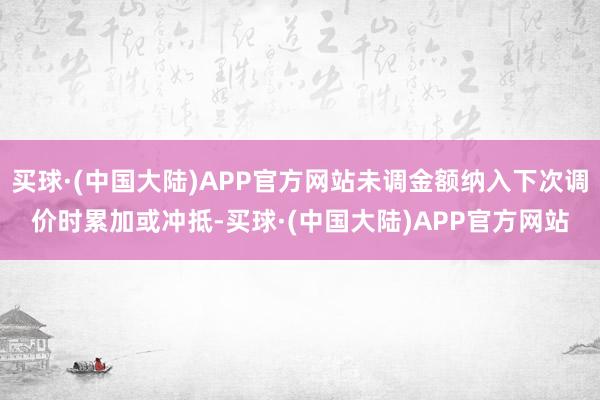 买球·(中国大陆)APP官方网站未调金额纳入下次调价时累加或冲抵-买球·(中国大陆)APP官方网站