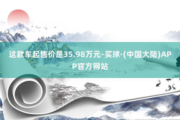 这款车起售价是35.98万元-买球·(中国大陆)APP官方网站