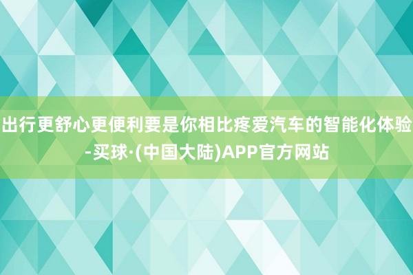 出行更舒心更便利要是你相比疼爱汽车的智能化体验-买球·(中国大陆)APP官方网站