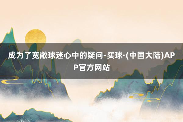 成为了宽敞球迷心中的疑问-买球·(中国大陆)APP官方网站