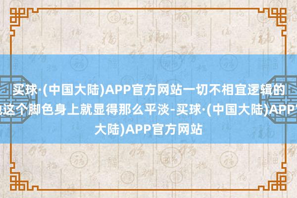 买球·(中国大陆)APP官方网站一切不相宜逻辑的举动在她这个脚色身上就显得那么平淡-买球·(中国大陆)APP官方网站