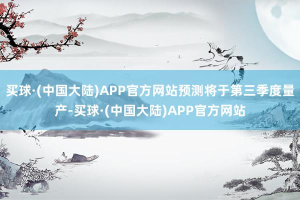 买球·(中国大陆)APP官方网站预测将于第三季度量产-买球·(中国大陆)APP官方网站