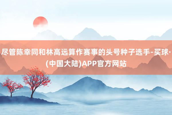 尽管陈幸同和林高远算作赛事的头号种子选手-买球·(中国大陆)APP官方网站