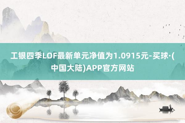 工银四季LOF最新单元净值为1.0915元-买球·(中国大陆)APP官方网站