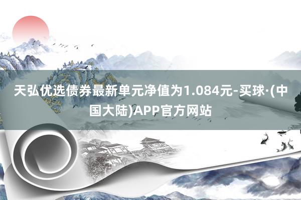 天弘优选债券最新单元净值为1.084元-买球·(中国大陆)APP官方网站