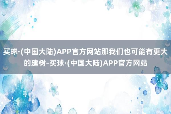 买球·(中国大陆)APP官方网站那我们也可能有更大的建树-买球·(中国大陆)APP官方网站