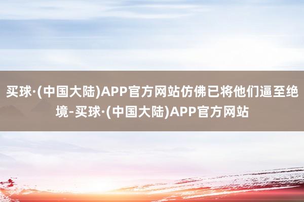 买球·(中国大陆)APP官方网站仿佛已将他们逼至绝境-买球·(中国大陆)APP官方网站