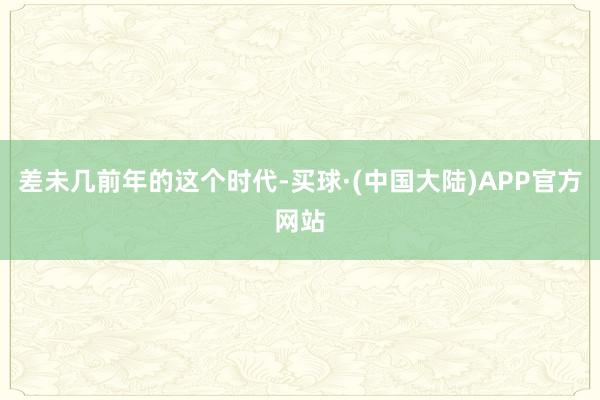 差未几前年的这个时代-买球·(中国大陆)APP官方网站