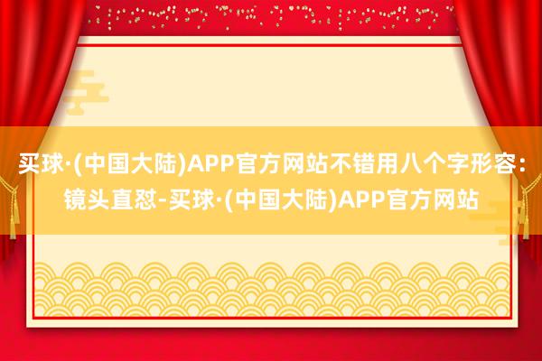 买球·(中国大陆)APP官方网站不错用八个字形容：镜头直怼-买球·(中国大陆)APP官方网站