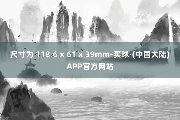 尺寸为 118.6 x 61 x 39mm-买球·(中国大陆)APP官方网站