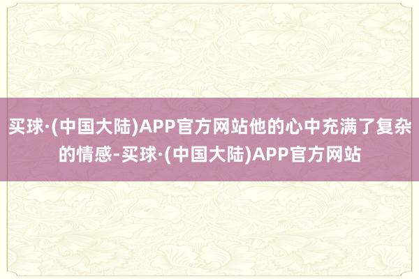 买球·(中国大陆)APP官方网站他的心中充满了复杂的情感-买球·(中国大陆)APP官方网站