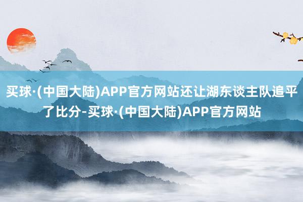 买球·(中国大陆)APP官方网站还让湖东谈主队追平了比分-买球·(中国大陆)APP官方网站