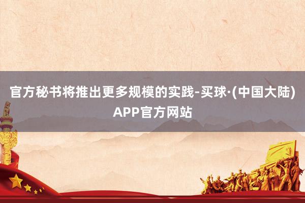 官方秘书将推出更多规模的实践-买球·(中国大陆)APP官方网站