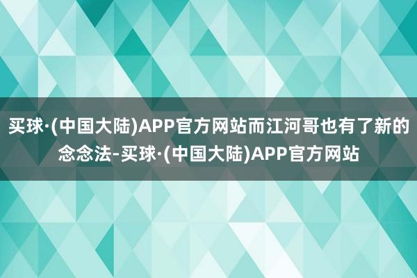 买球·(中国大陆)APP官方网站而江河哥也有了新的念念法-买球·(中国大陆)APP官方网站