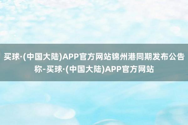 买球·(中国大陆)APP官方网站锦州港同期发布公告称-买球·(中国大陆)APP官方网站