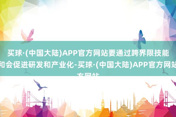 买球·(中国大陆)APP官方网站要通过跨界限技能和会促进研发和产业化-买球·(中国大陆)APP官方网站