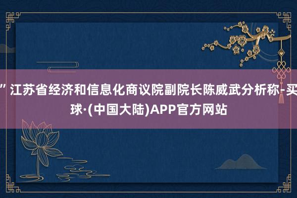 ”江苏省经济和信息化商议院副院长陈威武分析称-买球·(中国大陆)APP官方网站