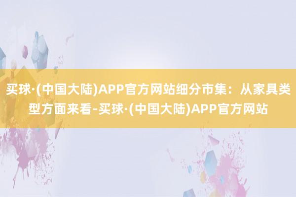 买球·(中国大陆)APP官方网站细分市集：从家具类型方面来看-买球·(中国大陆)APP官方网站