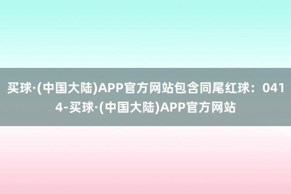 买球·(中国大陆)APP官方网站包含同尾红球：0414-买球·(中国大陆)APP官方网站