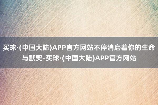 买球·(中国大陆)APP官方网站不停消磨着你的生命与默契-买球·(中国大陆)APP官方网站