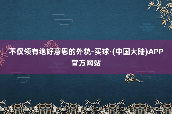 不仅领有绝好意思的外貌-买球·(中国大陆)APP官方网站