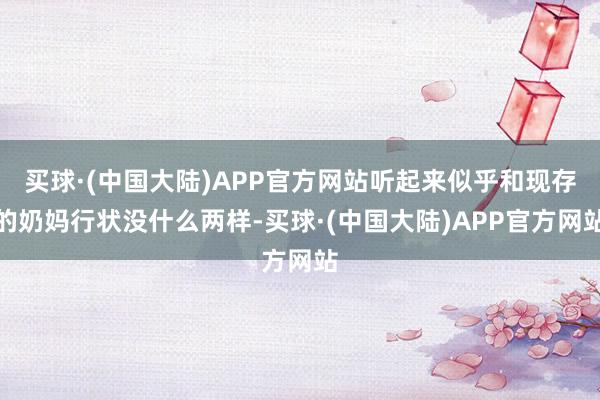 买球·(中国大陆)APP官方网站听起来似乎和现存的奶妈行状没什么两样-买球·(中国大陆)APP官方网站