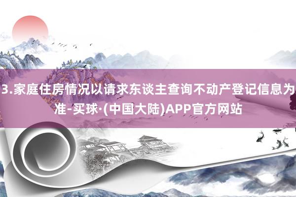 3.家庭住房情况以请求东谈主查询不动产登记信息为准-买球·(中国大陆)APP官方网站