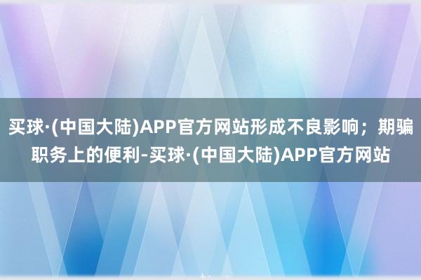 买球·(中国大陆)APP官方网站形成不良影响；期骗职务上的便利-买球·(中国大陆)APP官方网站