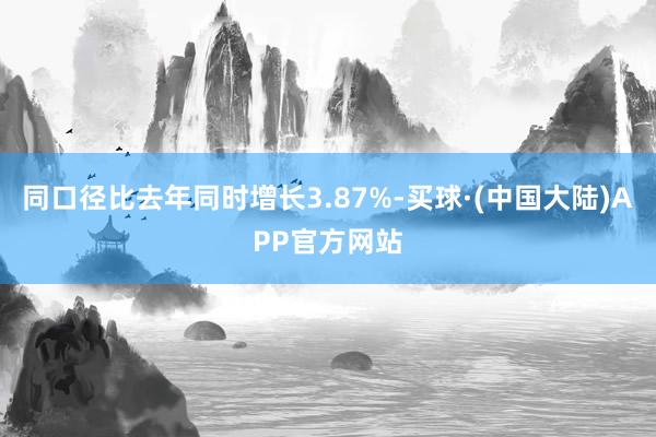 同口径比去年同时增长3.87%-买球·(中国大陆)APP官方网站