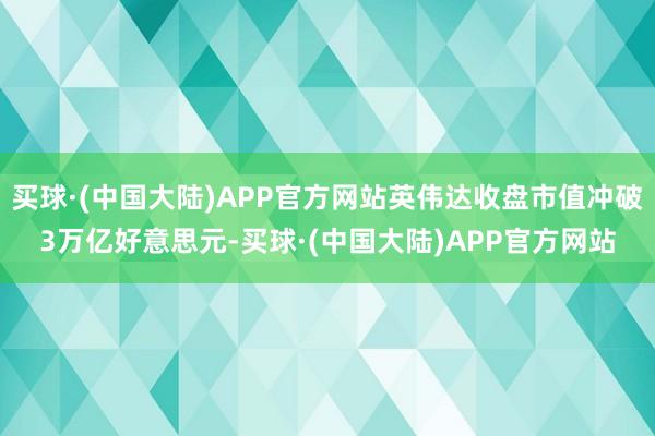 买球·(中国大陆)APP官方网站英伟达收盘市值冲破3万亿好意思元-买球·(中国大陆)APP官方网站