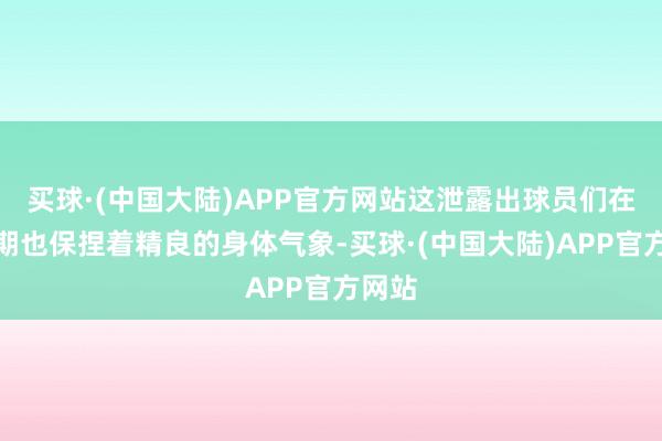 买球·(中国大陆)APP官方网站这泄露出球员们在休息期也保捏着精良的身体气象-买球·(中国大陆)APP官方网站