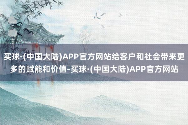 买球·(中国大陆)APP官方网站给客户和社会带来更多的赋能和价值-买球·(中国大陆)APP官方网站