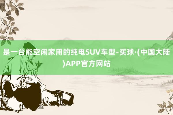 是一台能空闲家用的纯电SUV车型-买球·(中国大陆)APP官方网站