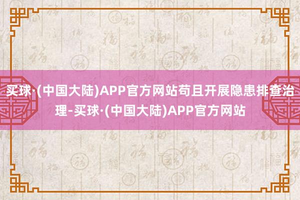 买球·(中国大陆)APP官方网站苟且开展隐患排查治理-买球·(中国大陆)APP官方网站