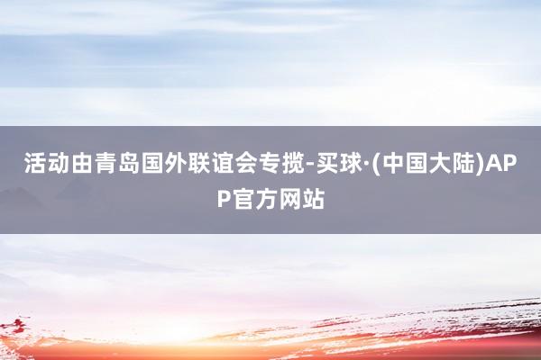 活动由青岛国外联谊会专揽-买球·(中国大陆)APP官方网站