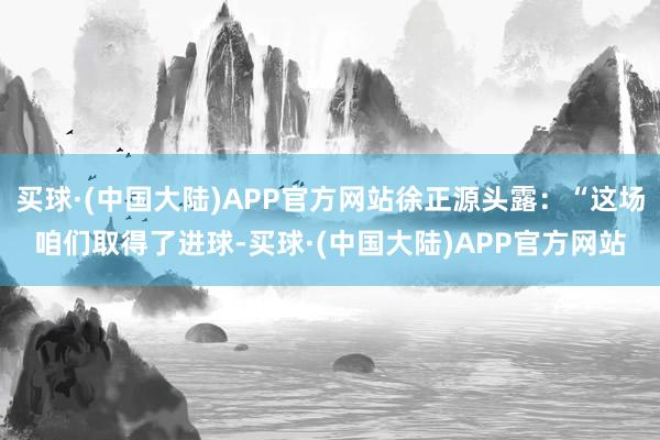 买球·(中国大陆)APP官方网站徐正源头露：“这场咱们取得了进球-买球·(中国大陆)APP官方网站