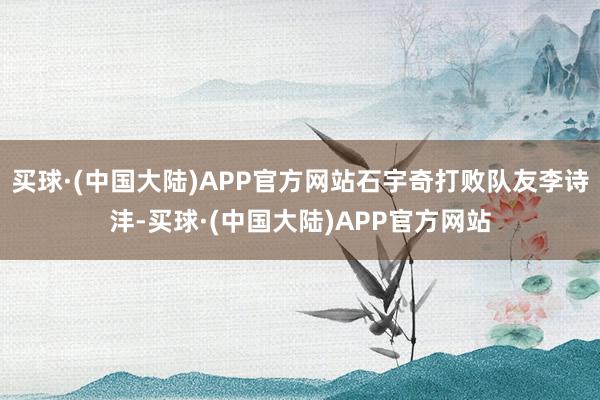 买球·(中国大陆)APP官方网站石宇奇打败队友李诗沣-买球·(中国大陆)APP官方网站