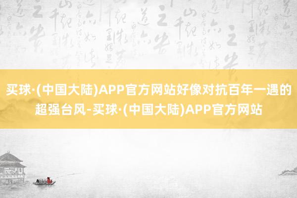 买球·(中国大陆)APP官方网站好像对抗百年一遇的超强台风-买球·(中国大陆)APP官方网站