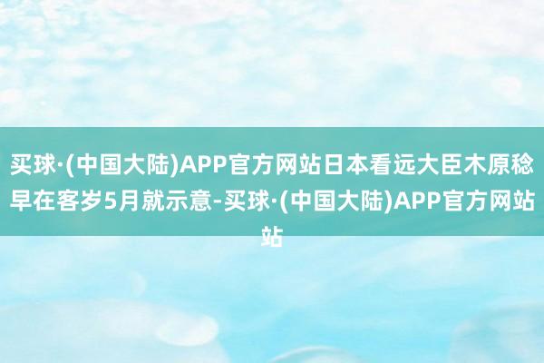 买球·(中国大陆)APP官方网站日本看远大臣木原稔早在客岁5月就示意-买球·(中国大陆)APP官方网站